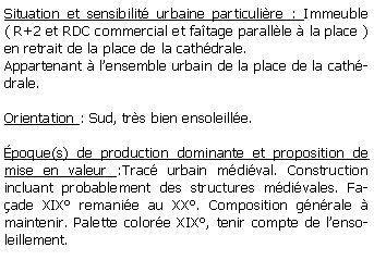 Zone de Texte: Situation et sensibilit urbaine particulire : Immeuble ( R+2 et RDC commercial et fatage parallle  la place ) en retrait de la place de la cathdrale. Appartenant  lensemble urbain de la place de la cathdrale.Orientation : Sud, trs bien ensoleille.poque(s) de production dominante et proposition de mise en valeur :Trac urbain mdival. Construction incluant probablement des structures mdivales. Faade XIX remanie au XX. Composition gnrale  maintenir. Palette colore XIX, tenir compte de lensoleillement.