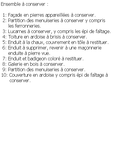 Zone de Texte: Ensemble  conserver : 1: Faade en pierres appareilles  conserver. 2: Partition des menuiseries  conserver y compris      les ferronneries. 3: Lucarnes  conserver, y compris les pi de fatage. 4: Toiture en ardoise  brisis  conserver. 5: Enduit  la chaux, couvrement en tle  restituer. 6: Enduit  supprimer, revenir  une maonnerie      enduite  pierre vue. 7: Enduit et badigeon color  restituer. 8: Galerie en bois  conserver. 9: Partition des menuiseries  conserver.10: Couverture en ardoise y compris pi de fatage        conserver.