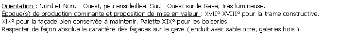 Zone de Texte: Orientation : Nord et Nord - Ouest, peu ensoleille. Sud - Ouest sur le Gave, trs lumineuse.poque(s) de production dominante et proposition de mise en valeur : XVII XVIII pour la trame constructive.XIX pour la faade bien conserve  maintenir. Palette XIX pour les boiseries.Respecter de faon absolue le caractre des faades sur le gave ( enduit avec sable ocre, galeries bois )