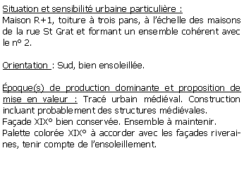 Zone de Texte: Situation et sensibilit urbaine particulire :Maison R+1, toiture  trois pans,  lchelle des maisons de la rue St Grat et formant un ensemble cohrent avec le n 2.Orientation : Sud, bien ensoleille.poque(s) de production dominante et proposition de mise en valeur : Trac urbain mdival. Construction incluant probablement des structures mdivales.Faade XIX bien conserve. Ensemble  maintenir.Palette colore XIX  accorder avec les faades riveraines, tenir compte de lensoleillement.