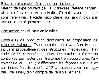 Zone de Texte: Situation et sensibilit urbaine particulire :Maison de type courant ( R+1, 2 traves, fatage perpendiculaire  la rue) en continuit dchelle avec les maisons riveraines. Faade secondaire sur jardin clos par une grille en alignement sur rue.Orientation : Sud, bien ensoleille.poque(s) de production dominante et proposition de mise en valeur : Trac urbain mdival. Construction incluant probablement des structures mdivales.  Faade XVIII remanie au XIX. De nombreux lments conservs permettent un traitement en accord avec larchitecture du XIX ; diffrencier les faades sur rue et sur jardin. Palette colore XIX  accorder avec les faades riveraines, tenir compte de lensoleillement.