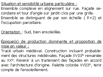 Zone de Texte: Situation et sensibilit urbaine particulire :Ensemble complexe en alignement sur rue. Faade secondaire et tour dangle sur jardin clos par une grille.Ensemble se distinguant de par son chelle ( R+2) et loccupation parcellaire.Orientation : Sud, bien ensoleille. poque(s) de production dominante et proposition de mise en valeur : Trac urbain mdival. Construction incluant probablement des structures mdivales. Faade XVIII remanie au XX. Revenir  un traitement des faades en accord avec larchitecture dorigine. Palette colore XVIII, tenir compte de lensoleillement.