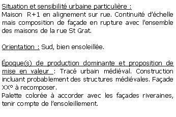 Zone de Texte: Situation et sensibilit urbaine particulire :Maison  R+1 en alignement sur rue. Continuit dchelle mais composition de faade en rupture avec lensemble des maisons de la rue St Grat.Orientation : Sud, bien ensoleille.poque(s) de production dominante et proposition de mise en valeur : Trac urbain mdival. Construction incluant probablement des structures mdivales. Faade XX  recomposer.Palette colore  accorder avec les faades riveraines, tenir compte de lensoleillement.