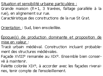 Zone de Texte: Situation et sensibilit urbaine particulire :Grande maison (R+1, 3 traves, fatage parallle  la rue), en alignement sur rue.Caractristique des constructions de la rue St Grat.Orientation : Sud, bien ensoleille.poque(s) de production dominante et proposition de mise en valeur : Trac urbain mdival. Construction incluant probablement des structures mdivales. Faade XVIII remanie au XIX. Ensemble bien conserv  maintenir.Palette colore XIX,  accorder avec les faades riveraines, tenir compte de lensoleillement.