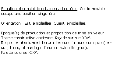 Zone de Texte: Situation et sensibilit urbaine particulire : Cet immeuble occupe une position singulire :Orientation : Est, ensoleille. Ouest, ensoleille.poque(s) de production et proposition de mise en valeur :Trame constructive ancienne, faade sur rue XIX.Respecter absolument le caractre des faades sur gave ( enduit, blocs, et bardage dardoise naturelle grise).Palette colore XIX.