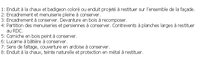 Zone de Texte: 1: Enduit  la chaux et badigeon color ou enduit projet  restituer sur lensemble de la faade.2: Encadrement et menuiserie pleine  conserver.3: Encadrement  conserver. Devanture en bois  recomposer.4: Partition des menuiseries et persiennes  conserver. Contrevents  planches larges  restituer    au RDC.5: Corniche en bois peint  conserver.6: Lucarne  btire  conserver.7: Sens de fatage, couverture en ardoise  conserver.8: Enduit  la chaux, teinte naturelle et protection en mtal  restituer.