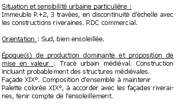 Zone de Texte: Situation et sensibilit urbaine particulire :Immeuble R+2, 3 traves, en discontinuit dchelle avec les constructions riveraines. RDC commercial.Orientation : Sud, bien ensoleille.poque(s) de production dominante et proposition de mise en valeur : Trac urbain mdival. Construction incluant probablement des structures mdivales. Faade XIX. Composition densemble  maintenirPalette colore XIX,  accorder avec les faades riveraines, tenir compte de lensoleillement.