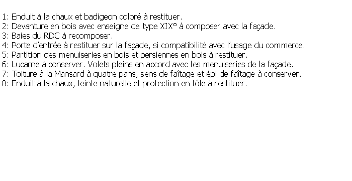 Zone de Texte: 1: Enduit  la chaux et badigeon color  restituer.2: Devanture en bois avec enseigne de type XIX  composer avec la faade.3: Baies du RDC  recomposer.4: Porte dentre  restituer sur la faade, si compatibilit avec lusage du commerce.5: Partition des menuiseries en bois et persiennes en bois  restituer.6: Lucarne  conserver. Volets pleins en accord avec les menuiseries de la faade.7: Toiture  la Mansard  quatre pans, sens de fatage et pi de fatage  conserver.8: Enduit  la chaux, teinte naturelle et protection en tle  restituer.