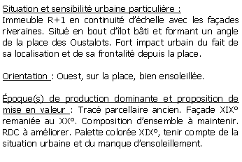 Zone de Texte: Situation et sensibilit urbaine particulire :Immeuble R+1 en continuit dchelle avec les faades riveraines. Situ en bout dlot bti et formant un angle de la place des Oustalots. Fort impact urbain du fait de sa localisation et de sa frontalit depuis la place.Orientation : Ouest, sur la place, bien ensoleille.poque(s) de production dominante et proposition de mise en valeur : Trac parcellaire ancien. Faade XIX remanie au XX. Composition densemble  maintenir. RDC  amliorer. Palette colore XIX, tenir compte de la situation urbaine et du manque densoleillement.