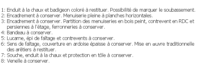 Zone de Texte: 1: Enduit  la chaux et badigeon color  restituer. Possibilit de marquer le soubassement.2: Encadrement  conserver. Menuiserie pleine  planches horizontales.3: Encadrement  conserver. Partition des menuiseries en bois peint, contrevent en RDC et    persiennes  ltage, ferronneries  conserver.4: Bandeau  conserver.5: Lucarne, pi de fatage et contrevents  conserver. 6: Sens de fatage, couverture en ardoise paisse  conserver. Mise en uvre traditionnelle     des artiers  restituer.7: Souche, enduit  la chaux et protection en tle  conserver.8: Venelle  conserver.