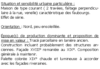 Zone de Texte: Situation et sensibilit urbaine particulire :Maison de type courant ( 2 traves, fatage perpendiculaire  la rue, venelle) caractristique des faubourgs. Effet de srie.Orientation : Nord, peu ensoleille.poque(s) de production dominante et proposition de mise en valeur : Trac parcellaire en lanire ancien.Construction incluant probablement des structures anciennes. Faade XVIII remanie au XIX. Composition gnrale  maintenir.Palette colore XIX chaude et lumineuse  accorder avec les faades riveraines.