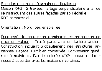 Zone de Texte: Situation et sensibilit urbaine particulire :Maison R+2 , 2 traves, fatage perpendiculaire  la rue se distinguant des autres faades par son chelle.RDC commercial.Orientation : Nord, peu ensoleille.poque(s) de production dominante et proposition de mise en valeur : Trac parcellaire en lanire ancien. Construction incluant probablement des structures anciennes. Faade XIX bien conserve. Composition gnrale  maintenir. Palette colore XIX chaude et lumineuse  accorder avec les maisons riveraines.