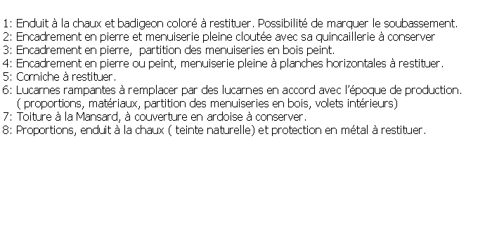 Zone de Texte: 1: Enduit  la chaux et badigeon color  restituer. Possibilit de marquer le soubassement.2: Encadrement en pierre et menuiserie pleine cloute avec sa quincaillerie  conserver3: Encadrement en pierre,  partition des menuiseries en bois peint.4: Encadrement en pierre ou peint, menuiserie pleine  planches horizontales  restituer.5: Corniche  restituer.6: Lucarnes rampantes  remplacer par des lucarnes en accord avec lpoque de production.     ( proportions, matriaux, partition des menuiseries en bois, volets intrieurs)7: Toiture  la Mansard,  couverture en ardoise  conserver.8: Proportions, enduit  la chaux ( teinte naturelle) et protection en mtal  restituer.