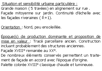 Zone de Texte:  Situation et sensibilit urbaine particulire : Grande maison ( 5 traves) en alignement sur rue .Faade mitoyenne sur jardin. Continuit dchelle avec les faades riveraines ( R+1).Orientation : Nord, peu ensoleille.poque(s) de production dominante et proposition de mise en valeur : Trac parcellaire ancien. Construction incluant probablement des structures anciennes. Faade XVIII remanie au XX. De nombreux lments conservs permettent un traitement de faade en accord avec lpoque dorigine. Palette colore XVIII classique chaude et lumineuse.