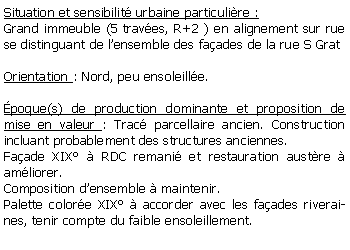 Zone de Texte: Situation et sensibilit urbaine particulire :Grand immeuble (5 traves, R+2 ) en alignement sur rue se distinguant de lensemble des faades de la rue S GratOrientation : Nord, peu ensoleille.poque(s) de production dominante et proposition de mise en valeur : Trac parcellaire ancien. Construction incluant probablement des structures anciennes. Faade XIX  RDC remani et restauration austre  amliorer.Composition densemble  maintenir.Palette colore XIX  accorder avec les faades riveraines, tenir compte du faible ensoleillement.