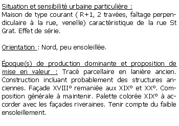 Zone de Texte: Situation et sensibilit urbaine particulire :Maison de type courant ( R+1, 2 traves, fatage perpendiculaire  la rue, venelle) caractristique de la rue St Grat. Effet de srie.Orientation : Nord, peu ensoleille.poque(s) de production dominante et proposition de mise en valeur : Trac parcellaire en lanire ancien. Construction incluant probablement des structures anciennes. Faade XVIII remanie aux XIX et XX. Composition gnrale  maintenir. Palette colore XIX  accorder avec les faades riveraines. Tenir compte du faible ensoleillement.