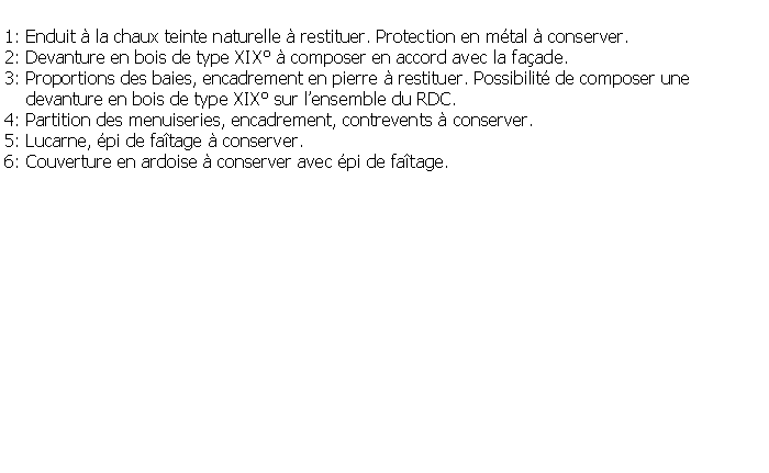 Zone de Texte: 1: Enduit  la chaux teinte naturelle  restituer. Protection en mtal  conserver.2: Devanture en bois de type XIX  composer en accord avec la faade.3: Proportions des baies, encadrement en pierre  restituer. Possibilit de composer une     devanture en bois de type XIX sur lensemble du RDC.4: Partition des menuiseries, encadrement, contrevents  conserver.5: Lucarne, pi de fatage  conserver.6: Couverture en ardoise  conserver avec pi de fatage.