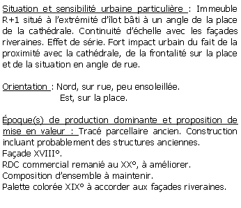 Zone de Texte: Situation et sensibilit urbaine particulire : Immeuble R+1 situ  lextrmit dlot bti  un angle de la place de la cathdrale. Continuit dchelle avec les faades riveraines. Effet de srie. Fort impact urbain du fait de la proximit avec la cathdrale, de la frontalit sur la place et de la situation en angle de rue.Orientation : Nord, sur rue, peu ensoleille.                    Est, sur la place.poque(s) de production dominante et proposition de mise en valeur : Trac parcellaire ancien. Construction incluant probablement des structures anciennes. Faade XVIII.RDC commercial remani au XX,  amliorer.Composition densemble  maintenir.Palette colore XIX  accorder aux faades riveraines.