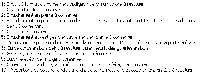 Zone de Texte: 1: Enduit  la chaux  conserver, badigeon de chaux color  restituer.     Chane dangle  conserver.2: Encadrement en pierre  conserver.3: Encadrement en pierre, partition des menuiseries, contrevents au RDC et persiennes de bois    peint  conserver.4: Corniche  conserver. 5: Encadrement et vestiges dencadrement en pierre  conserver.    Menuiserie de porte cochre  lames larges  restituer. Possibilit de rouvrir la porte latrale.6: Garde corps en bois peint  restituer dans lesprit des galeries en bois.7: Galerie ( menuiserie et frise en bois peint )  conserver.8: Lucarne et pi de fatage  conserver.9: Couverture en ardoise, volumtrie du toit et pi de fatage  conserver.10: Proportions de souche, enduit  la chaux teinte naturelle et couvrement en tle  restituer.