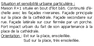 Zone de Texte: Situation et sensibilit urbaine particulire :Maison R+1 situe en bout dlot bti. Continuit dchelle avec les faades riveraines. Faade principale sur la place de la cathdrale. Faade secondaire sur rue. Faade latrale sur cour ferme par un porche. Fort impact urbain du fait de son appartenance  la place de la cathdrale.Orientation : Est sur la place, ensoleille.                   Sud sur la place, trs ensoleille.