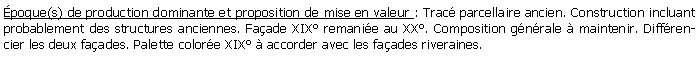 Zone de Texte: poque(s) de production dominante et proposition de mise en valeur : Trac parcellaire ancien. Construction incluant probablement des structures anciennes. Faade XIX remanie au XX. Composition gnrale  maintenir. Diffrencier les deux faades. Palette colore XIX  accorder avec les faades riveraines.