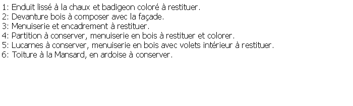 Zone de Texte: 1: Enduit liss  la chaux et badigeon color  restituer.2: Devanture bois  composer avec la faade.3: Menuiserie et encadrement  restituer.4: Partition  conserver, menuiserie en bois  restituer et colorer.5: Lucarnes  conserver, menuiserie en bois avec volets intrieur  restituer.6: Toiture  la Mansard, en ardoise  conserver.