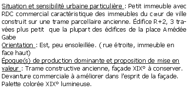 Zone de Texte: Situation et sensibilit urbaine particulire : Petit immeuble avec RDC commercial caractristique des immeubles du cur de ville construit sur une trame parcellaire ancienne. difice R+2, 3 traves plus petit  que la plupart des difices de la place Amde GabeOrientation : Est, peu ensoleille. ( rue troite, immeuble en face haut)poque(s) de production dominante et proposition de mise en valeur : Trame constructive ancienne, faade XIX  conserver.Devanture commerciale  amliorer dans lesprit de la faade.Palette colore XIX lumineuse.