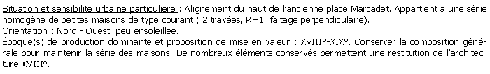 Zone de Texte: Situation et sensibilit urbaine particulire : Alignement du haut de lancienne place Marcadet. Appartient  une srie homogne de petites maisons de type courant ( 2 traves, R+1, fatage perpendiculaire). Orientation : Nord - Ouest, peu ensoleille.poque(s) de production dominante et proposition de mise en valeur : XVIII-XIX. Conserver la composition gnrale pour maintenir la srie des maisons. De nombreux lments conservs permettent une restitution de larchitecture XVIII.