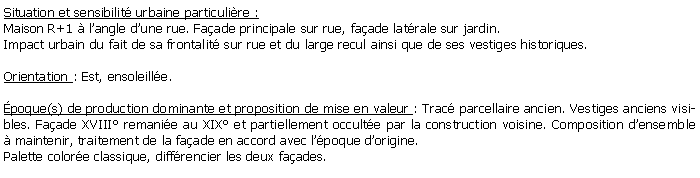 Zone de Texte: Situation et sensibilit urbaine particulire :Maison R+1  langle dune rue. Faade principale sur rue, faade latrale sur jardin.Impact urbain du fait de sa frontalit sur rue et du large recul ainsi que de ses vestiges historiques.Orientation : Est, ensoleille.poque(s) de production dominante et proposition de mise en valeur : Trac parcellaire ancien. Vestiges anciens visibles. Faade XVIII remanie au XIX et partiellement occulte par la construction voisine. Composition densemble  maintenir, traitement de la faade en accord avec lpoque dorigine. Palette colore classique, diffrencier les deux faades.