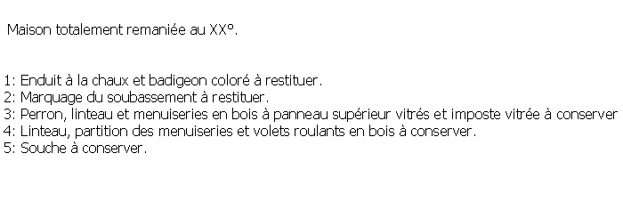 Zone de Texte:  Maison totalement remanie au XX.1: Enduit  la chaux et badigeon color  restituer.2: Marquage du soubassement  restituer.3: Perron, linteau et menuiseries en bois  panneau suprieur vitrs et imposte vitre  conserver4: Linteau, partition des menuiseries et volets roulants en bois  conserver.5: Souche  conserver.