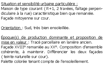 Zone de Texte: Situation et sensibilit urbaine particulire :Maison de type courant ( R+1, 2 traves, fatage perpendiculaire  la rue) caractristique bien que remanie.Faade mitoyenne sur cour.Orientation : Sud, trs bien ensoleille. poque(s) de production dominante et proposition de mise en valeur : Trac parcellaire en lanire ancien. Faade XVIII remanie au XX. Composition densemble cohrente,  maintenir. Diffrencier les deux faades ( teinte naturelle sur cour).Palette colore tenant compte de lensoleillement.