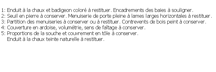 Zone de Texte: 1: Enduit  la chaux et badigeon color  restituer. Encadrements des baies  souligner.2: Seuil en pierre  conserver. Menuiserie de porte pleine  lames larges horizontales  restituer.3: Partition des menuiseries  conserver ou  restituer. Contrevents de bois peint  conserver.4: Couverture en ardoise, volumtrie, sens de fatage  conserver.5: Proportions de la souche et couvrement en tle  conserver.    Enduit  la chaux teinte naturelle  restituer.