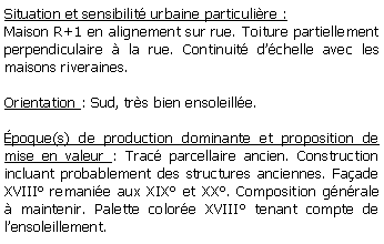 Zone de Texte: Situation et sensibilit urbaine particulire :Maison R+1 en alignement sur rue. Toiture partiellement perpendiculaire  la rue. Continuit dchelle avec les maisons riveraines.Orientation : Sud, trs bien ensoleille. poque(s) de production dominante et proposition de mise en valeur : Trac parcellaire ancien. Construction incluant probablement des structures anciennes. Faade XVIII remanie aux XIX et XX. Composition gnrale  maintenir. Palette colore XVIII tenant compte de lensoleillement.