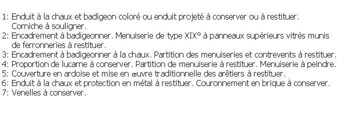 Zone de Texte: 1: Enduit  la chaux et badigeon color ou enduit projet  conserver ou  restituer.     Corniche  souligner.2: Encadrement  badigeonner. Menuiserie de type XIX  panneaux suprieurs vitrs munis     de ferronneries  restituer.3: Encadrement  badigeonner  la chaux. Partition des menuiseries et contrevents  restituer.4: Proportion de lucarne  conserver. Partition de menuiserie  restituer. Menuiserie  peindre.5: Couverture en ardoise et mise en uvre traditionnelle des artiers  restituer.6: Enduit  la chaux et protection en mtal  restituer. Couronnement en brique  conserver.7: Venelles  conserver.