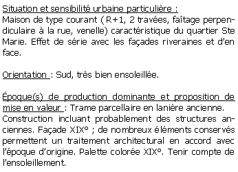 Zone de Texte: Situation et sensibilit urbaine particulire :Maison de type courant ( R+1, 2 traves, fatage perpendiculaire  la rue, venelle) caractristique du quartier Ste Marie. Effet de srie avec les faades riveraines et den face. Orientation : Sud, trs bien ensoleille.poque(s) de production dominante et proposition de mise en valeur : Trame parcellaire en lanire ancienne.Construction incluant probablement des structures anciennes. Faade XIX ; de nombreux lments conservs permettent un traitement architectural en accord avec lpoque dorigine. Palette colore XIX. Tenir compte de lensoleillement.