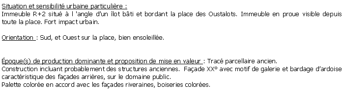 Zone de Texte: Situation et sensibilit urbaine particulire :Immeuble R+2 situ  l angle dun lot bti et bordant la place des Oustalots. Immeuble en proue visible depuis toute la place. Fort impact urbain.Orientation : Sud, et Ouest sur la place, bien ensoleille. poque(s) de production dominante et proposition de mise en valeur : Trac parcellaire ancien. Construction incluant probablement des structures anciennes.  Faade XX avec motif de galerie et bardage dardoise caractristique des faades arrires, sur le domaine public.Palette colore en accord avec les faades riveraines, boiseries colores.