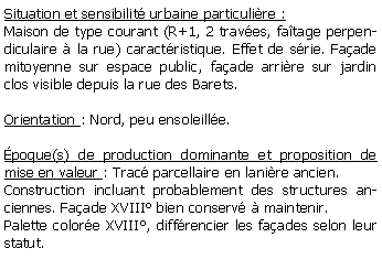 Zone de Texte: Situation et sensibilit urbaine particulire :Maison de type courant (R+1, 2 traves, fatage perpendiculaire  la rue) caractristique. Effet de srie. Faade mitoyenne sur espace public, faade arrire sur jardin clos visible depuis la rue des Barets.Orientation : Nord, peu ensoleille.poque(s) de production dominante et proposition de mise en valeur : Trac parcellaire en lanire ancien.Construction incluant probablement des structures anciennes. Faade XVIII bien conserv  maintenir.Palette colore XVIII, diffrencier les faades selon leur statut.