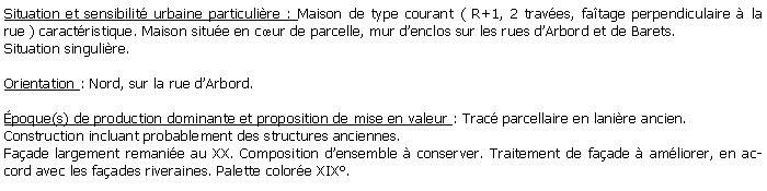 Zone de Texte: Situation et sensibilit urbaine particulire : Maison de type courant ( R+1, 2 traves, fatage perpendiculaire  la rue ) caractristique. Maison situe en cur de parcelle, mur denclos sur les rues dArbord et de Barets.Situation singulire.Orientation : Nord, sur la rue dArbord.poque(s) de production dominante et proposition de mise en valeur : Trac parcellaire en lanire ancien. Construction incluant probablement des structures anciennes. Faade largement remanie au XX. Composition densemble  conserver. Traitement de faade  amliorer, en accord avec les faades riveraines. Palette colore XIX.