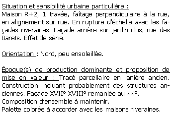 Zone de Texte: Situation et sensibilit urbaine particulire :Maison R+2, 1 trave, fatage perpendiculaire  la rue, en alignement sur rue. En rupture dchelle avec les faades riveraines. Faade arrire sur jardin clos, rue des Barets. Effet de srie.Orientation : Nord, peu ensoleille. poque(s) de production dominante et proposition de mise en valeur : Trac parcellaire en lanire ancien. Construction incluant probablement des structures anciennes. Faade XVII XVIII remanie au XX.Composition densemble  maintenir.Palette colore  accorder avec les maisons riveraines.