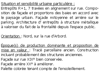 Zone de Texte: Situation et sensibilit urbaine particulire :Entrepts R+1, 7 traves en alignement sur rue. Composition de faade et proportions des baies en accord avec le paysage urbain. Faade mitoyenne et arrire sur le parking. Architecture d entrepts  structure mtallique  valoriser du fait de la frontalit depuis lespace public.Orientation : Nord, sur la rue dArbord.poque(s) de production dominante et proposition de mise en valeur : Trac parcellaire ancien. Construction incluant probablement des structures anciennes. Faade sur rue XIX bien conserve. Faade arrire XX  amliorer. Palette colore tenant compte de lensoleillement.