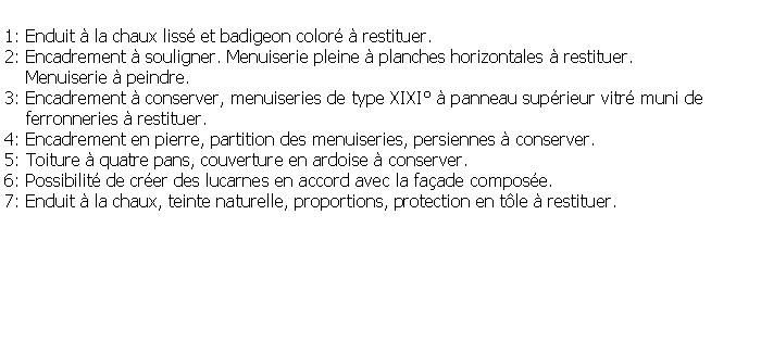 Zone de Texte: 1: Enduit  la chaux liss et badigeon color  restituer.2: Encadrement  souligner. Menuiserie pleine  planches horizontales  restituer.     Menuiserie  peindre.3: Encadrement  conserver, menuiseries de type XIXI  panneau suprieur vitr muni de     ferronneries  restituer.4: Encadrement en pierre, partition des menuiseries, persiennes  conserver.5: Toiture  quatre pans, couverture en ardoise  conserver.6: Possibilit de crer des lucarnes en accord avec la faade compose.7: Enduit  la chaux, teinte naturelle, proportions, protection en tle  restituer.