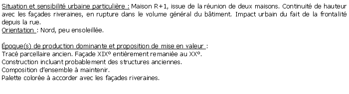 Zone de Texte: Situation et sensibilit urbaine particulire : Maison R+1, issue de la runion de deux maisons. Continuit de hauteur avec les faades riveraines, en rupture dans le volume gnral du btiment. Impact urbain du fait de la frontalit depuis la rue.Orientation : Nord, peu ensoleille.poque(s) de production dominante et proposition de mise en valeur : Trac parcellaire ancien. Faade XIX entirement remanie au XX. Construction incluant probablement des structures anciennes. Composition densemble  maintenir. Palette colore  accorder avec les faades riveraines.