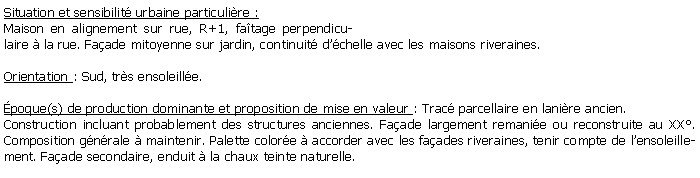 Zone de Texte: Situation et sensibilit urbaine particulire :Maison en alignement sur rue, R+1, fatage perpendiculaire  la rue. Faade mitoyenne sur jardin, continuit dchelle avec les maisons riveraines. Orientation : Sud, trs ensoleille.poque(s) de production dominante et proposition de mise en valeur : Trac parcellaire en lanire ancien. Construction incluant probablement des structures anciennes. Faade largement remanie ou reconstruite au XX. Composition gnrale  maintenir. Palette colore  accorder avec les faades riveraines, tenir compte de lensoleillement. Faade secondaire, enduit  la chaux teinte naturelle.