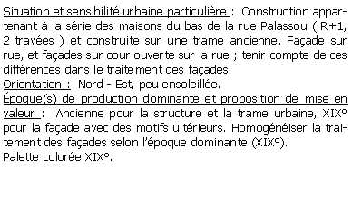 Zone de Texte: Situation et sensibilit urbaine particulire :  Construction appartenant  la srie des maisons du bas de la rue Palassou ( R+1, 2 traves ) et construite sur une trame ancienne. Faade sur rue, et faades sur cour ouverte sur la rue ; tenir compte de ces diffrences dans le traitement des faades.Orientation :  Nord - Est, peu ensoleille.poque(s) de production dominante et proposition de mise en valeur :  Ancienne pour la structure et la trame urbaine, XIX pour la faade avec des motifs ultrieurs. Homogniser la traitement des faades selon lpoque dominante (XIX).Palette colore XIX.