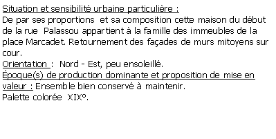 Zone de Texte: Situation et sensibilit urbaine particulire : De par ses proportions  et sa composition cette maison du dbut de la rue  Palassou appartient  la famille des immeubles de la place Marcadet. Retournement des faades de murs mitoyens sur cour.Orientation :  Nord - Est, peu ensoleill.poque(s) de production dominante et proposition de mise en valeur : Ensemble bien conserv  maintenir. Palette colore  XIX.