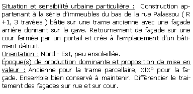 Zone de Texte: Situation et sensibilit urbaine particulire :  Construction appartenant  la srie dimmeubles du bas de la rue Palassou ( R +1, 3 traves ) btie sur une trame ancienne avec une faade arrire donnant sur le gave. Retournement de faade sur une cour ferme par un portail et cre  lemplacement dun btiment dtruit.Orientation : Nord - Est, peu ensoleille.poque(s) de production dominante et proposition de mise en valeur : Ancienne pour la trame parcellaire, XIX pour la faade. Ensemble bien conserv  maintenir. Diffrencier le traitement des faades sur rue et sur cour.