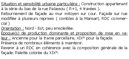 Zone de Texte: Situation et sensibilit urbaine particulire : Construction appartenant  la srie du bas de la rue Palassou ( R+1, 4 traves ).Retournement de faade au mur mitoyen sur cour. Faade sur rue modifie  plusieurs reprises ( combles  la Mansart, RDC commercial ) Orientation : Nord - Est, peu ensoleille.poque(s) de production dominante et proposition de mise en valeur : Ancienne pour la trame parcellaire, XIX pour la faade.Prsence de nombreux lments  maintenir.Revenir  un RDC en cohrence avec la composition gnrale de la faade. Palette colore du XIX.