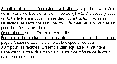 Zone de Texte: Situation et sensibilit urbaine particulire : Appartient  la srie de maisons du bas de la rue Palassou ( R+1, 3 traves ) avec un toit  la Mansart comme ses deux constructions voisines.La faade se retourne sur une cour ferme par un mur et un portail difi  la fin du XX.Orientation : Nord - Est, peu ensoleille.poque(s) de production dominante et proposition de mise en page : Ancienne pour la trame et le dispositif de cour.XIX pour les faades. Ensemble bien quilibr   maintenir.Cependant rendre plus  sobre  le mur de clture de la cour.Palette colore XIX.