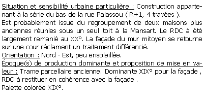 Zone de Texte: Situation et sensibilit urbaine particulire : Construction appartenant  la srie du bas de la rue Palassou ( R+1, 4 traves ).Est probablement issue du regroupement de deux maisons plus anciennes runies sous un seul toit  la Mansart. Le RDC  t largement remani au XX. La faade du mur mitoyen se retourne sur une cour rclament un traitement diffrenci.Orientation : Nord - Est, peu ensoleille.poque(s) de production dominante et proposition de mise en valeur : Trame parcellaire ancienne. Dominante XIX pour la faade ,RDC  restituer en cohrence avec la faade .Palette colore XIX.