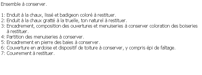 Zone de Texte: Ensemble  conserver.1: Enduit  la chaux, liss et badigeon color  restituer.2: Enduit  la chaux gratt  la truelle, ton naturel  restituer.3: Encadrement, composition des ouvertures et menuiseries  conserver coloration des boiseries      restituer.4: Partition des menuiseries  conserver.5: Encadrement en pierre des baies  conserver.6: Couverture en ardoise et dispositif de toiture  conserver, y compris pi de fatage.7: Couvrement  restituer.